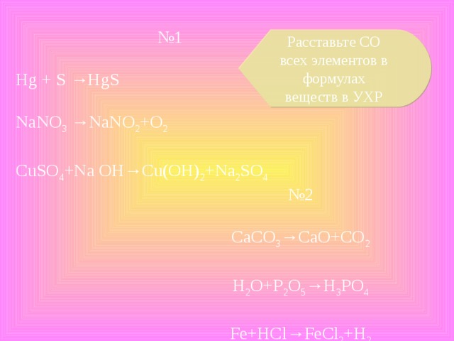 № 1 Hg + S →HgS NaNO 3 →NaNO 2 +O 2 CuSO 4 +Na OH→Cu(OH) 2 +Na 2 SO 4 Расставьте СО всех элементов в формулах веществ в УХР № 2 CaCO 3 →CaO+CO 2 H 2 O+P 2 O 5 →H 3 PO 4 Fe+HCl→FeCl 2 +H 2
