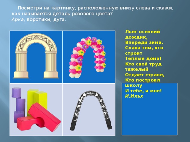 Посмотри на картинку, расположенную внизу слева и скажи, как называется деталь розового цвета? Арка , воротики, дуга. Льет осенний дождик,  Впереди зима.  Слава тем, кто строит  Теплые дома!  Кто свой труд тяжелый  Отдает стране,  Кто построил школу  И тебе, и мне! И.Ильх