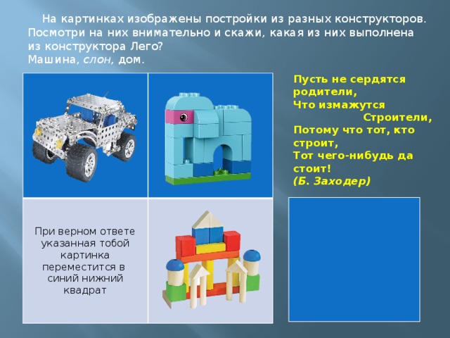 На картинках изображены постройки из разных конструкторов. Посмотри на них внимательно и скажи, какая из них выполнена из конструктора Лего? Машина, слон, дом. Пусть не сердятся родители,  Что измажутся                     Строители,  Потому что тот, кто строит,  Тот чего-нибудь да стоит!  (Б. Заходер) При верном ответе указанная тобой картинка переместится в синий нижний квадрат