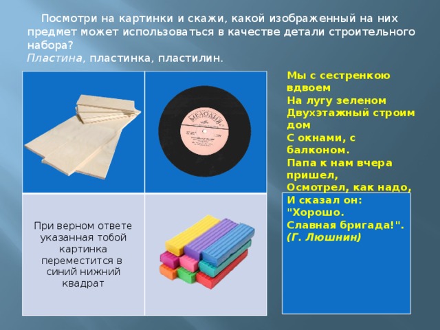Посмотри на картинки и скажи, какой изображенный на них предмет может использоваться в качестве детали строительного набора? Пластина , пластинка, пластилин. Мы с сестренкою вдвоем  На лугу зеленом  Двухэтажный строим дом  С окнами, с балконом.  Папа к нам вчера пришел,  Осмотрел, как надо,  И сказал он: 