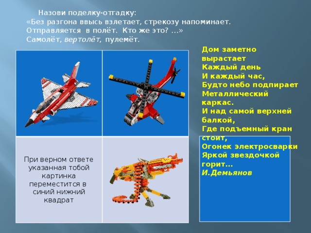 Назови поделку-отгадку: «Без разгона ввысь взлетает, стрекозу напоминает. Отправляется в полёт.  Кто же это? …» Самолёт, вертолёт, пулемёт.   Дом заметно вырастает  Каждый день  И каждый час,  Будто небо подпирает   Металлический каркас.  И над самой верхней балкой,  Где подъемный кран стоит,  Огонек электросварки  Яркой звездочкой горит… И.Демьянов При верном ответе указанная тобой картинка переместится в синий нижний квадрат