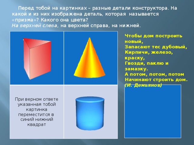 Перед тобой на картинках – разные детали конструктора. На какой и из них изображена деталь, которая называется «призма»? Какого она цвета? На верхней слева , на верхней справа, на нижней. При верном ответе указанная тобой картинка переместится в синий нижний квадрат Чтобы дом построить новый,  Запасают тес дубовый,  Кирпичи, железо, краску,  Гвозди, паклю и замазку.  А потом, потом, потом  Начинают строить дом.  (И. Демьянов)