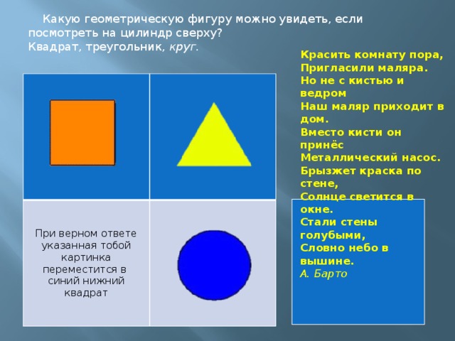 Какую геометрическую фигуру можно увидеть, если посмотреть на цилиндр сверху? Квадрат, треугольник, круг. Красить комнату пора,  Пригласили маляра.  Но не с кистью и ведром  Наш маляр приходит в дом.  Вместо кисти он принёс  Металлический насос.  Брызжет краска по стене,  Солнце светится в окне.  Стали стены голубыми,  Словно небо в вышине. А. Барто При верном ответе указанная тобой картинка переместится в синий нижний квадрат