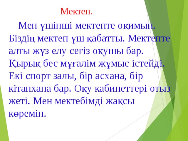 Мектеп.  Мен үшінші мектепте оқимын. Біздің мектеп үш қабатты. Мектепте алты жүз елу сегіз оқушы бар. Қырық бес мұғалім жұмыс істейді. Екі спорт залы, бір асхана, бір кітапхана бар. Оқу кабинеттері отыз жеті. Мен мектебімді жақсы көремін.