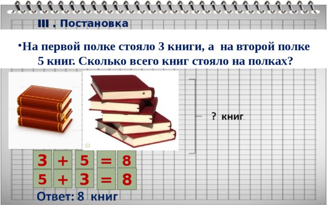 III . Постановка проблемы Реши Цель: повторение переместительного свойства сложения. Решение задачи На первой полке стояло 3 книги, а на второй полке  5 книг. Сколько всего книг стояло на полках? 3 + = 8 5 = 8 5 + 3