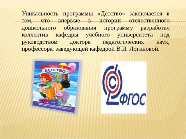 Уникальность программы «Детство» заключается в том, что впервые в истории отечественного дошкольного образования программу разработал коллектив кафедры учебного университета под руководством доктора педагогических наук, профессора, заведующей кафедрой В.И. Логиновой.