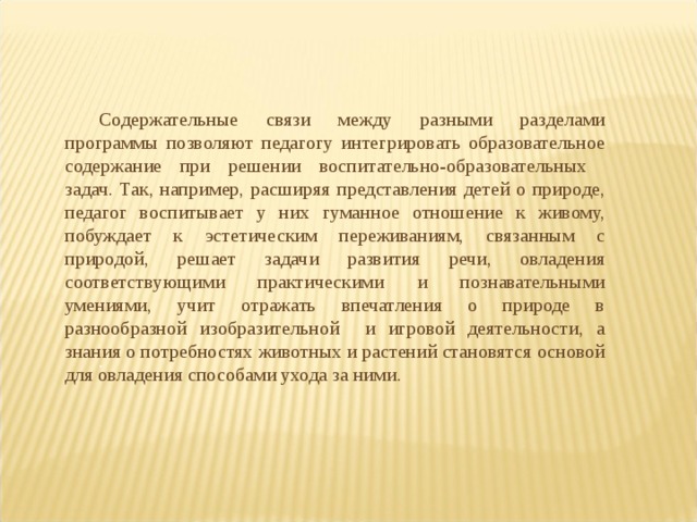 Содержательные связи между разными разделами программы позволяют педагогу интегрировать образовательное содержание при решении воспитательно-образовательных задач. Так, например, расширяя представления детей о природе, педагог воспитывает у них гуманное отношение к живому, побуждает к эстетическим переживаниям, связанным с природой, решает задачи развития речи, овладения соответствующими практическими и познавательными умениями, учит отражать впечатления о природе в разнообразной изобразительной и игровой деятельности, а знания о потребностях животных и растений становятся основой для овладения способами ухода за ними.   .