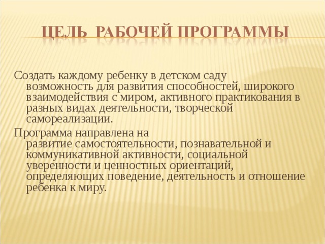 Создать каждому ребенку в детском саду  возможность для развития способностей, широкого  взаимодействия с миром, активного практикования в  разных видах деятельности, творческой  самореализации. Программа направлена на  развитие самостоятельности, познавательной и  коммуникативной активности, социальной  уверенности и ценностных ориентаций,  определяющих поведение, деятельность и отношение  ребенка к миру.