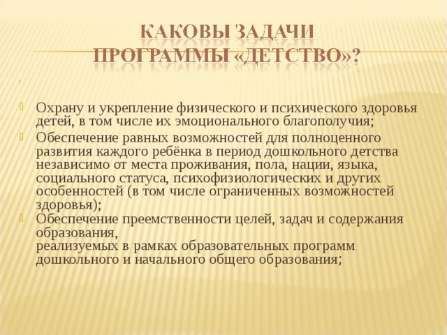 Охрану и укрепление физического и психического здоровья  детей, в том числе их эмоционального благополучия; Обеспечение равных возможностей для полноценного  развития каждого ребёнка в период дошкольного детства  независимо от места проживания, пола, нации, языка,  социального статуса, психофизиологических и других  особенностей (в том числе ограниченных возможностей  здоровья); Обеспечение преемственности целей, задач и содержания  образования,  реализуемых в рамках образовательных программ дошкольного и начального общего образования ;