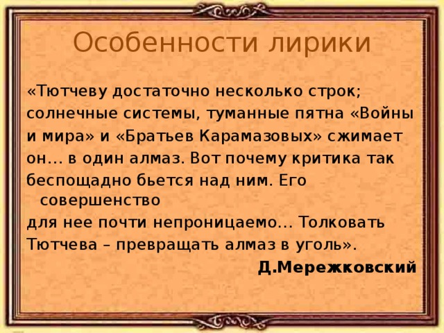 Особенности лирики «Тютчеву достаточно несколько строк; солнечные системы, туманные пятна «Войны и мира» и «Братьев Карамазовых» сжимает он… в один алмаз. Вот почему критика так беспощадно бьется над ним. Его совершенство для нее почти непроницаемо… Толковать Тютчева – превращать алмаз в уголь». Д.Мережковский