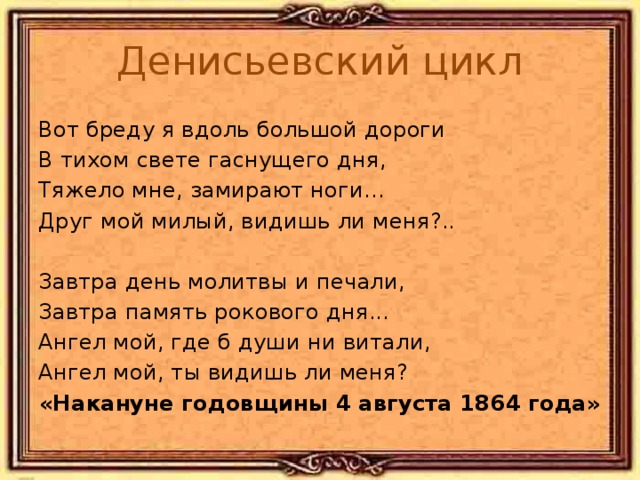 Денисьевский цикл Вот бреду я вдоль большой дороги В тихом свете гаснущего дня, Тяжело мне, замирают ноги... Друг мой милый, видишь ли меня?.. Завтра день молитвы и печали, Завтра память рокового дня... Ангел мой, где б души ни витали, Ангел мой, ты видишь ли меня? «Накануне годовщины 4 августа 1864 года»