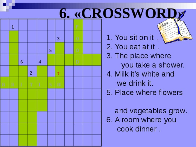 6. «CROSSWORD»  1 6 B R 4 3 2 I 5 T F I O O S T H D 1. You sit on it .  2. You eat at it . 3. The place where  you take a shower. 4. Milk it’s white and  we drink it. 5. P lace where flowers   and vegetables grow . 6 . A room where you   cook dinner .