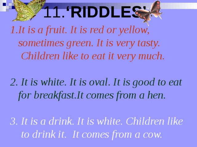 11. ‘RIDDLES’  It is a fruit. It is red or yellow,   sometimes green. It is very tasty.   Children like to eat it very much .  2. It is white. It is oval. It is good to eat  for breakfast.It comes from a hen.   3. It is a drink. It is white. Children like   to drink it.  It comes from a cow.