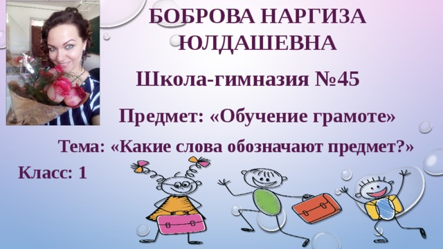 БОБРОВА Наргиза  Юлдашевна Школа-гимназия №45  Предмет: «Обучение грамоте» Тема: «Какие слова обозначают предмет?» Класс: 1
