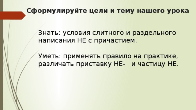 Сформулируйте цели и тему нашего урока   Знать: условия слитного и раздельного написания НЕ с причастием. Уметь: применять правило на практике, различать приставку НЕ- и частицу НЕ.