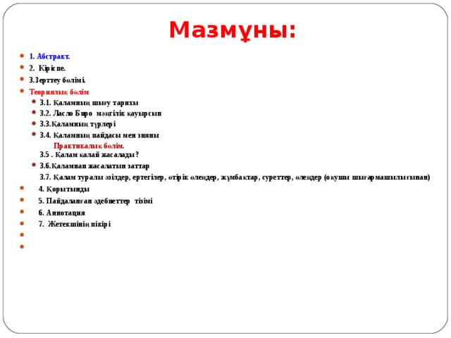 Мазм ұны: 1 . Абстракт. 2. Кіріспе. 3.Зерттеу бөлімі. Теориялық бөлім 3 .1. Қаламның шығу тарихы   3 .2. Ласло Биро мәңгілік қауырсын 3 . 3 . Қаламның түрлері 3 .4. Қаламның пайдасы мен зияны 3 .1. Қаламның шығу тарихы   3 .2. Ласло Биро мәңгілік қауырсын 3 . 3 . Қаламның түрлері 3 .4. Қаламның пайдасы мен зияны  Практикалық бөлім.  3 .5 . Қалам қалай жасалады?  Практикалық бөлім.  3 .5 . Қалам қалай жасалады? 3 .6. Қаламнан жасалатын заттар 3 .6. Қаламнан жасалатын заттар  3 .7. Қалам туралы әзілдер, ертегілер, өтірік өлеңдер, жұмбақтар, суреттер, өлеңдер (оқушы шығармашылығынан)