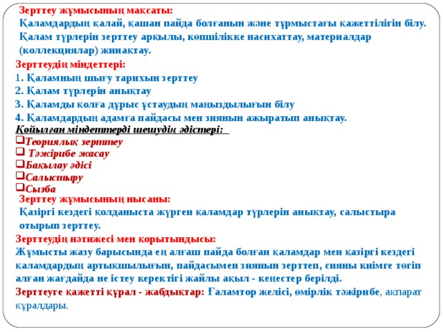 Зерттеу жұмысының мақсаты:  Қаламдардың қалай, қашан пайда болғанын және тұрмыстағы қажеттілігін білу. Қалам түрлерін зерттеу арқылы, көпшілікке насихаттау, материалдар (коллекциялар) жинақтау.   Зерттеудің міндеттері:  1 . Қаламның шығу тарихын зерттеу  2. Қалам түрлерін анықтау  3. Қаламды қолға дұрыс ұстаудың маңыздылығын білу  4. Қаламдардың адамға пайдасы мен зиянын ажыратып анықтау. Қойылған міндеттерді шешудің әдістері: Теориялық зерттеу  Тәжірибе жасау Бақылау әдісі Салыстыру Сызба       Зерттеудің нәтижесі мен қорытындысы:  Жұмысты жазу барысында ең алғаш пайда болған қаламдар мен қазіргі кездегі қаламдардың артықшылығын, пайдасымен зиянын зерттеп, сияны киімге төгіп алған жағдайда не істеу керектігі жайлы ақыл - кеңестер берілді.  Зерттеуге қажетті құрал - жабдықтар: Ғаламтор желісі, өмірлік тәжірибе , ақпарат құралдары.   Зерттеу жұмысының нысаны:  Қазіргі кездегі қолданыста жүрген қаламдар түрлерін анықтау, салыстыра отырып зерттеу.