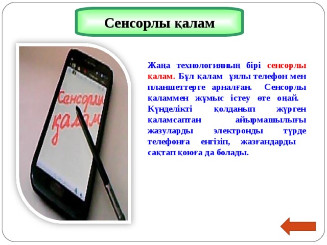 Сенсорлы қалам Жаңа технологияның бірі сенсорлы қалам. Бұл қалам ұялы телефон мен планшеттерге арналған. Сенсорлы қаламмен жұмыс істеу өте оңай. Күнделікті қолданып жүрген қаламсаптан айырмашылығы жазуларды электронды түрде телефонға енгізіп, жазғандарды сақтап қоюға да болады.