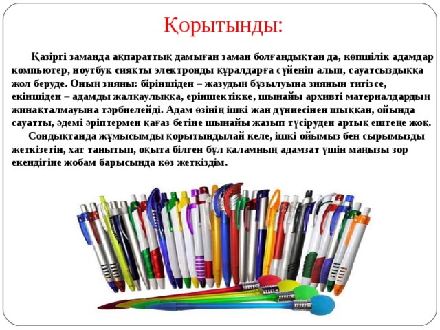 Қорытынды:  Қазіргі заманда ақпараттық дамыған заман болғандықтан да, көпшілік адамдар компьютер, ноутбук сияқты электронды құралдарға сүйеніп алып, сауатсыздыққа жол беруде. Оның зияны: біріншіден – жазудың бұзылуына зиянын тигізсе, екіншіден – адамды жалқаулыққа, еріншектікке, шынайы архивті материалдардың жинақталмауына тәрбиелейді. Адам өзінің ішкі жан дүниесінен шыққан, ойында сауатты, әдемі әріптермен қағаз бетіне шынайы жазып түсіруден артық ештеңе жоқ.  Сондықтанда жұмысымды қорытындылай келе, ішкі ойымыз бен сырымызды жеткізетін, хат танытып, оқыта білген бұл қаламның адамзат үшін маңызы зор екендігіне жобам барысында көз жеткіздім.