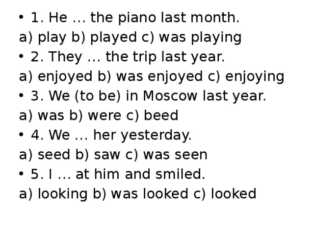 1. He … the piano last month. a) play b) played c) was playing 2. They … the trip last year. a) enjoyed b) was enjoyed c) enjoying 3. We (to be) in Moscow last year. a) was b) were c) beed 4. We … her yesterday. a) seed b) saw c) was seen 5. I … at him and smiled.