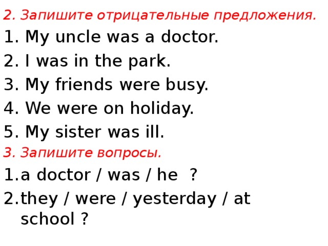 2. Запишите отрицательные предложения. 1. My uncle was a doctor. 2. I was in the park. 3. My friends were busy. 4. We were on holiday. 5. My sister was ill. 3. Запишите вопросы.