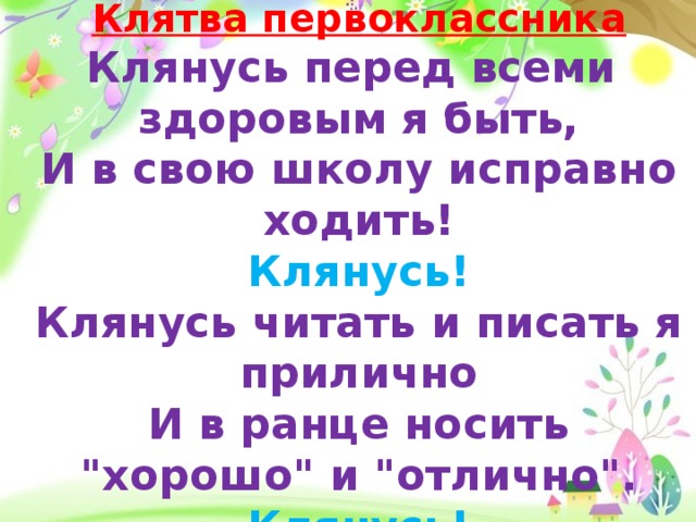 Клятва первоклассника Клянусь перед всеми здоровым я быть, И в свою школу исправно ходить! Клянусь! Клянусь читать и писать я прилично И в ранце носить 