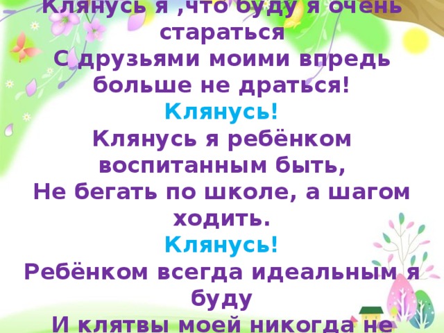 Клянусь я ,что буду я очень стараться С друзьями моими впредь больше не драться! Клянусь! Клянусь я ребёнком воспитанным быть, Не бегать по школе, а шагом ходить. Клянусь! Ребёнком всегда идеальным я буду И клятвы моей никогда не забуду! Клянусь!