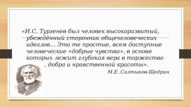 «И.С. Тургенев был человек высокоразвитый, убеждённый сторонник общечеловеческих идеалов… Это те простые, всем доступные человеческие «добрые чувства», в основе которых лежит глубокая вера в торжество света, добра и нравственной красоты». М.Е. Салтыков-Щедрин