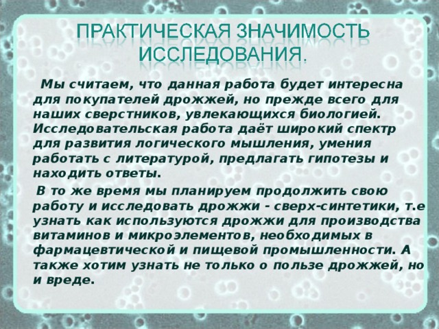 Мы считаем, что данная работа будет интересна для покупателей дрожжей, но прежде всего для наших сверстников, увлекающихся биологией. Исследовательская работа даёт широкий спектр для развития логического мышления, умения работать с литературой, предлагать гипотезы и находить ответы.  В то же время мы планируем продолжить свою работу и исследовать дрожжи - сверх-синтетики, т.е узнать как используются дрожжи для производства витаминов и микроэлементов, необходимых в фармацевтической и пищевой промышленности. А также хотим узнать не только о пользе дрожжей, но и вреде.