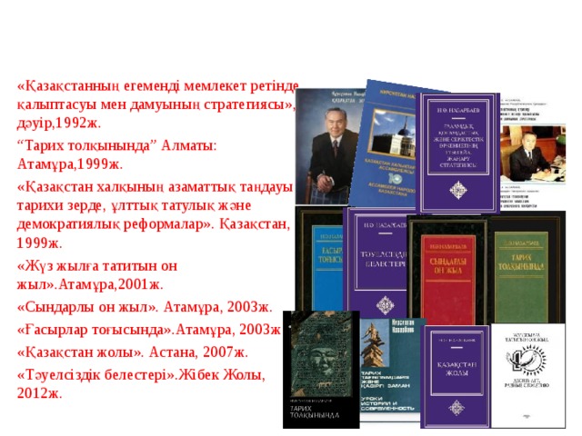 Шығармашыл тұлға -Елбасы «Қазақстанның егеменді мемлекет ретінде қалыптасуы мен дамуының стратегиясы», дәуір,1992ж. “ Тарих толқынында” Алматы: Атамұра,1999ж. «Қазақстан халқының азаматтық таңдауы - тарихи зерде, ұлттық татулық және демократиялық реформалар». Қазақстан, 1999ж. «Жүз жылға татитын он жыл».Атамұра,2001ж. «Сындарлы он жыл». Атамұра, 2003ж. «Ғасырлар тоғысында».Атамұра, 2003ж. «Қазақстан жолы». Астана, 2007ж. «Тәуелсіздік белестері».Жібек Жолы, 2012ж.