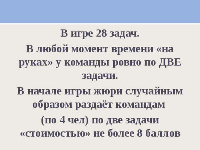 В игре 28 задач. В любой момент времени «на руках» у команды ровно по ДВЕ задачи. В начале игры жюри случайным образом раздаёт командам (по 4 чел) по две задачи «стоимостью» не более 8 баллов