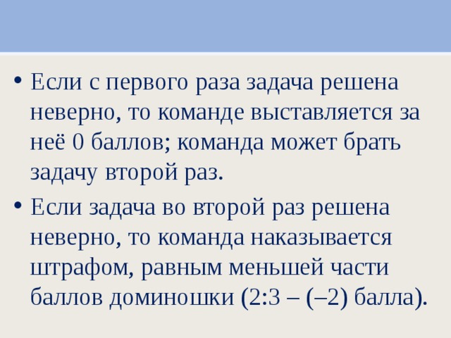 Если с первого раза задача решена неверно, то команде выставляется за неё 0 баллов; команда может брать задачу второй раз. Если задача во второй раз решена неверно, то команда наказывается штрафом, равным меньшей части баллов доминошки (2:3 – (–2) балла).