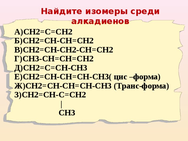 Найдите изомеры среди алкадиенов    А)СН2=С=СН2 Б)СН2=СН-СН=СН2 В)СН2=СН-СН2-СН=СН2 Г)СН3-СН=СН=СН2 Д)СН2=С=СН-СН3 Е)СН2=СН-СН=СН-СН3( цис –форма) Ж)СН2=СН-СН=СН-СН3 (Транс-форма) З)СН2=СН-С=СН2  |  С H3