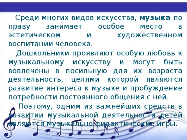 Среди многих видов искусства, музыка по праву занимает особое место в эстетическом и художественном воспитании человека.  Дошкольники проявляют особую любовь к музыкальному искусству и могут быть вовлечены в посильную для их возраста деятельность, целями которой являются развитие интереса к музыке и пробуждение потребности постоянного общения с ней.  Поэтому, одним из важнейших средств в развитии музыкальной деятельности детей являются музыкально-дидактические игры.