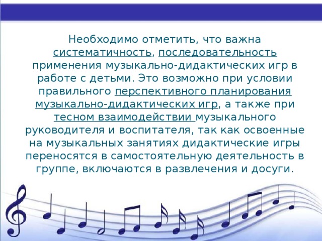 Необходимо отметить, что важна систематичность , последовательность применения музыкально-дидактических игр в работе с детьми. Это возможно при условии правильного перспективного планирования музыкально-дидактических игр , а также при тесном взаимодействии музыкального руководителя и воспитателя, так как освоенные на музыкальных занятиях дидактические игры переносятся в самостоятельную деятельность в группе, включаются в развлечения и досуги.