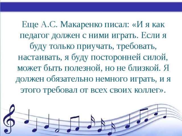 Еще А.С. Макаренко писал: «И я как педагог должен с ними играть. Если я буду только приучать, требовать, настаивать, я буду посторонней силой, может быть полезной, но не близкой. Я должен обязательно немного играть, и я этого требовал от всех своих коллег».