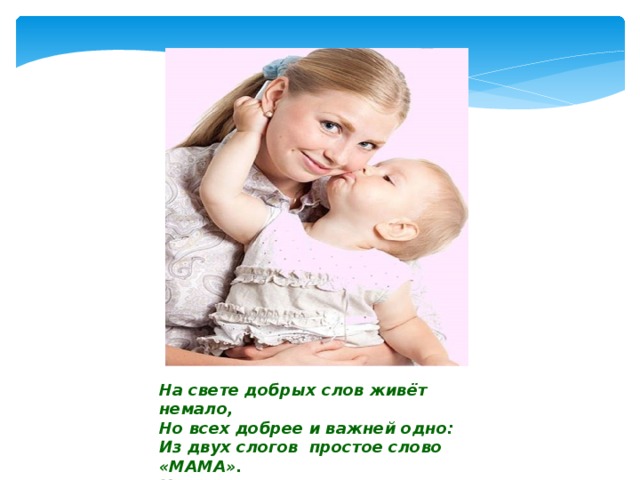 На свете добрых слов живёт немало, Но всех добрее и важней одно: Из двух слогов простое слово «МАМА». И нет на свете слов, дороже, чем оно!