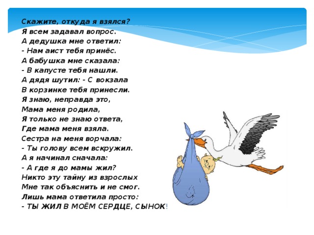 Скажите, откуда я взялся? Я всем задавал вопрос. А дедушка мне ответил: - Нам аист тебя принёс. А бабушка мне сказала: - В капусте тебя нашли. А дядя шутил: - С вокзала В корзинке тебя принесли. Я знаю, неправда это, Мама меня родила, Я только не знаю ответа, Где мама меня взяла. Сестра на меня ворчала: - Ты голову всем вскружил. А я начинал сначала: - А где я до мамы жил? Никто эту тайну из взрослых Мне так объяснить и не смог. Лишь мама ответила просто: - ТЫ ЖИЛ В МОЁМ СЕРДЦЕ, СЫНОК !