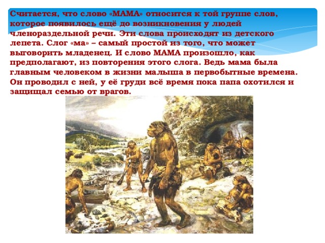 Считается, что слово «МАМА» относится к той группе слов, которое появилось ещё до возникновения у людей членораздельной речи. Эти слова происходят из детского лепета. Слог «ма» – самый простой из того, что может выговорить младенец. И слово МАМА произошло, как предполагают, из повторения этого слога. Ведь мама была главным человеком в жизни малыша в первобытные времена. Он проводил с ней, у её груди всё время пока папа охотился и защищал семью от врагов.