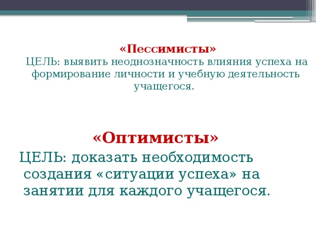   «Пессимисты»   ЦЕЛЬ: выявить неоднозначность влияния успеха на формирование личности и учебную деятельность учащегося.   «Оптимисты»  ЦЕЛЬ: доказать необходимость создания «ситуации успеха» на занятии для каждого учащегося.