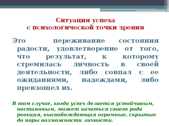   Ситуация успеха  с психологической точки зрения Это переживание состояния радости, удовлетворение от того, что результат, к которому стремилась личность в своей деятельности, либо совпал с ее ожиданиями, надеждами, либо превзошел их. В том случае, когда успех делается устойчивым, постоянным, может начаться своего рода реакция, высвобождающая огромные, скрытые до поры возможности личности. 