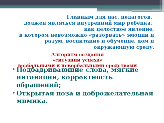 Главным для нас, педагогов,  должен являться внутренний мир ребёнка,  как целостное явление,  в котором невозможно «разорвать» эмоции и разум, воспитание и обучение, дом и окружающую среду.   Алгоритм создания  «ситуации успеха»  вербальными и невербальными средствами