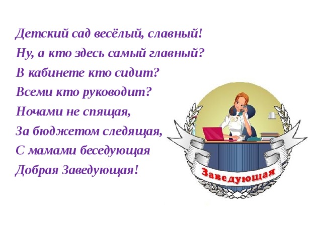 Детский сад весёлый, славный! Ну, а кто здесь самый главный? В кабинете кто сидит? Всеми кто руководит? Ночами не спящая, За бюджетом следящая, С мамами беседующая Добрая Заведующая!