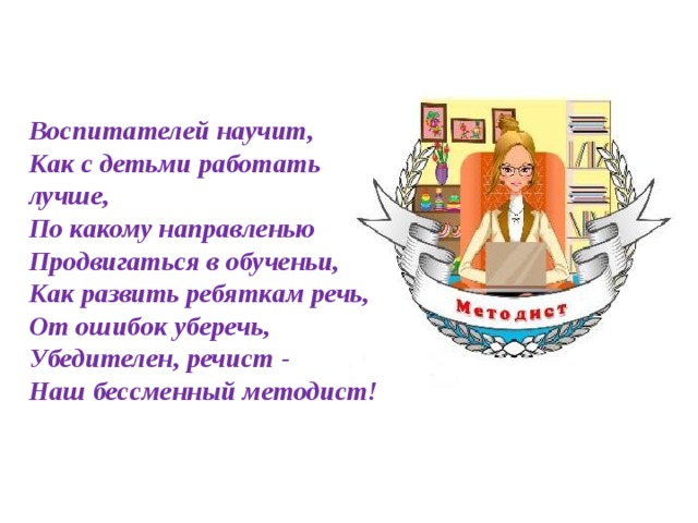 Воспитателей научит,  Как с детьми работать лучше,  По какому направленью  Продвигаться в обученьи,  Как развить ребяткам речь,  От ошибок уберечь,  Убедителен, речист -  Наш бессменный методист!