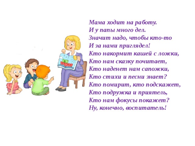 Мама ходит на работу.  И у папы много дел.  Значит надо, чтобы кто-то  И за нами приглядел!  Кто накормит кашей с ложки,  Кто нам сказку почитает,  Кто наденет нам сапожки,  Кто стихи и песни знает?  Кто помирит, кто подскажет,  Кто подружка и приятель,  Кто нам фокусы покажет?  Ну, конечно, воспитатель!