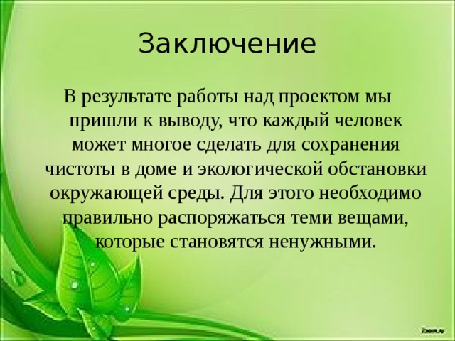 Заключение В результате работы над проектом мы пришли к выводу, что каждый человек может многое сделать для сохранения чистоты в доме и экологической обстановки окружающей среды. Для этого необходимо правильно распоряжаться теми вещами, которые становятся ненужными.