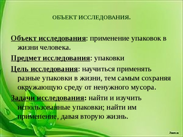 ОБЪЕКТ ИССЛЕДОВАНИЯ.   Объект исследования : применение упаковок в жизни человека. Предмет исследования : упаковки Цель исследования : научиться применять разные упаковки в жизни, тем самым сохраняя окружающую среду от ненужного мусора. Задачи исследования : найти и изучить использованные упаковки; найти им применение, давая вторую жизнь.