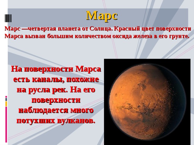 Марс Марс —четвертая планета от Солнца. Красный цвет поверхности Марса вызван большим количеством оксида железа в его грунте. На поверхности Марса есть каналы, похожие на русла рек. На его поверхности наблюдается много потухших вулканов.