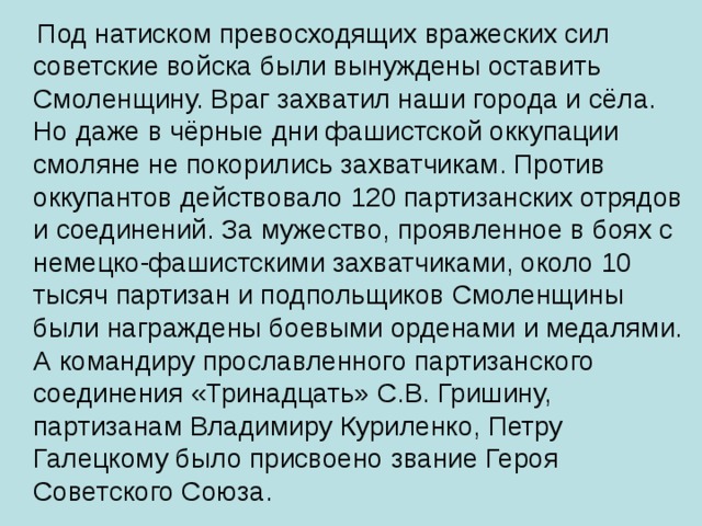 Под натиском превосходящих вражеских сил советские войска были вынуждены оставить Смоленщину. Враг захватил наши города и сёла. Но даже в чёрные дни фашистской оккупации смоляне не покорились захватчикам. Против оккупантов действовало 120 партизанских отрядов и соединений. За мужество, проявленное в боях с немецко-фашистскими захватчиками, около 10 тысяч партизан и подпольщиков Смоленщины были награждены боевыми орденами и медалями. А командиру прославленного партизанского соединения «Тринадцать» С.В. Гришину, партизанам Владимиру Куриленко, Петру Галецкому было присвоено звание Героя Советского Союза.