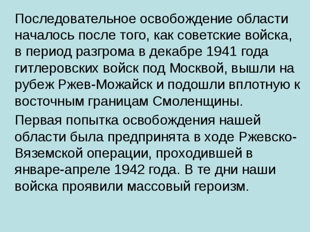 Последовательное освобождение области началось после того, как советские войска, в период разгрома в декабре 1941 года гитлеровских войск под Москвой, вышли на рубеж Ржев-Можайск и подошли вплотную к восточным границам Смоленщины.  Первая попытка освобождения нашей области была предпринята в ходе Ржевско-Вяземской операции, проходившей в январе-апреле 1942 года. В те дни наши войска проявили массовый героизм.